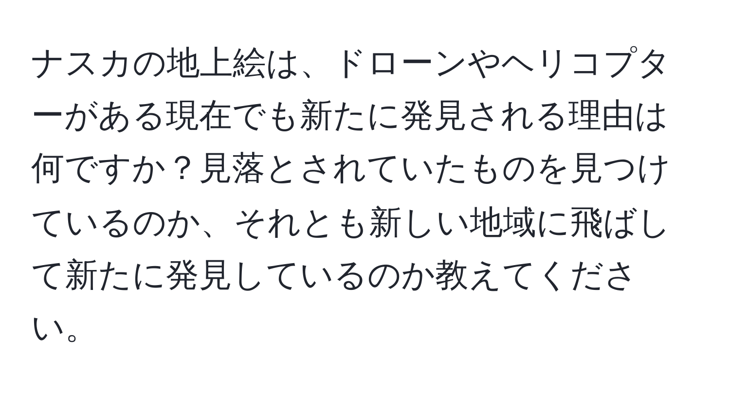 ナスカの地上絵は、ドローンやヘリコプターがある現在でも新たに発見される理由は何ですか？見落とされていたものを見つけているのか、それとも新しい地域に飛ばして新たに発見しているのか教えてください。