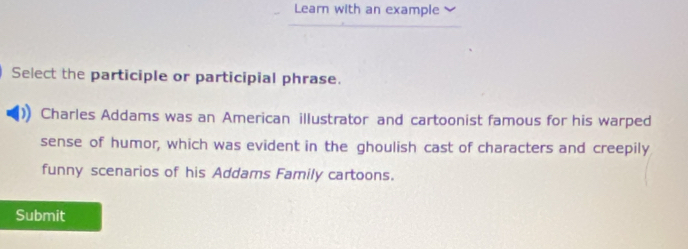 Learn with an example 
Select the participle or participial phrase. 
Charles Addams was an American illustrator and cartoonist famous for his warped 
sense of humor, which was evident in the ghoulish cast of characters and creepily 
funny scenarios of his Addams Family cartoons. 
Submit