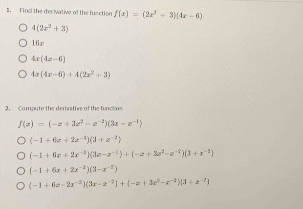 Find the derivative of the function f(x)=(2x^2+3)(4x-6).
4(2x^2+3)
16x
4x(4x-6)
4x(4x-6)+4(2x^2+3)
2. Compute the derivative of the function
f(x)=(-x+3x^2-x^(-2))(3x-x^(-1))
(-1+6x+2x^(-3))(3+x^(-2))
(-1+6x+2x^(-3))(3x-x^(-1))+(-x+3x^2-x^(-2))(3+x^(-2))
(-1+6x+2x^(-3))(3-x^(-2))
(-1+6x-2x^(-3))(3x-x^(-2))+(-x+3x^2-x^(-2))(3+x^(-2))