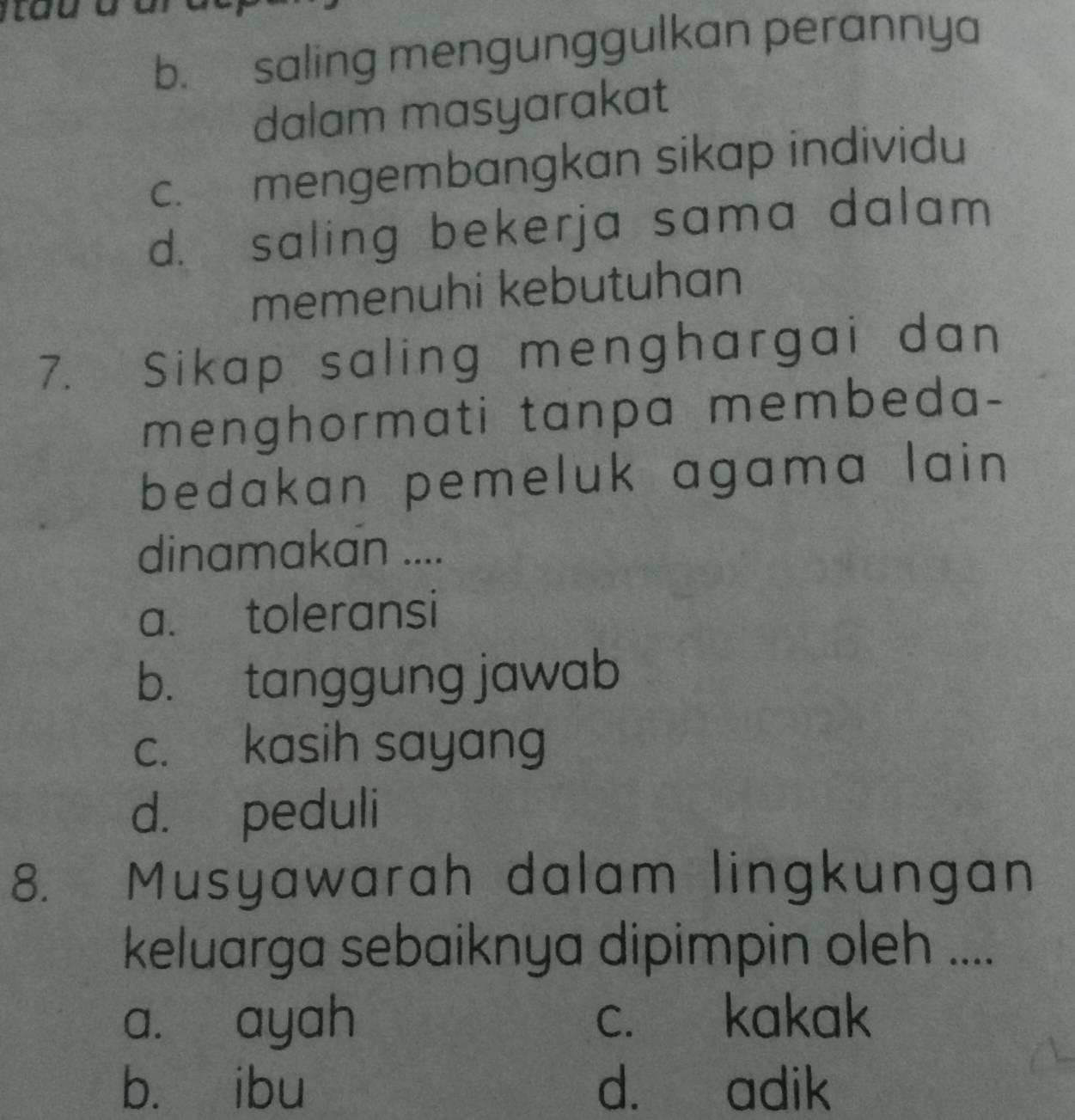 b. saling mengunggulkan perannya
dalam masyarakat
c. mengembangkan sikap individu
d. saling bekerja sama dalam 
memenuhi kebutuhan
7. Sikap saling menghargai dan
menghormati tanpa membeda-
bedakan pemeluk agama lain 
dinamakan ....
a. toleransi
b. tanggung jawab
c. kasih sayang
d. peduli
8. Musyawarah dalam lingkungan
keluarga sebaiknya dipimpin oleh ....
a. ayah c. kakak
bù ibu d. adik