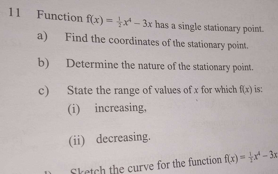 Function f(x)= 1/2 x^4-3x has a single stationary point.
a) Find the coordinates of the stationary point.
b) Determine the nature of the stationary point.
c) State the range of values of x for which f(x) is:
(i) increasing,
(ii) decreasing.
D Sketch the curve for the function f(x)= 1/2 x^4-3x