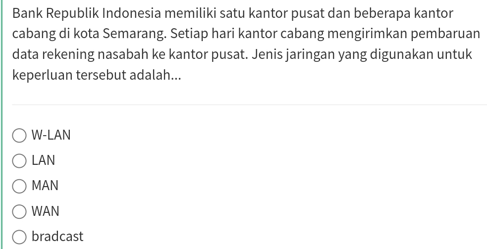 Bank Republik Indonesia memiliki satu kantor pusat dan beberapa kantor
cabang di kota Semarang. Setiap hari kantor cabang mengirimkan pembaruan
data rekening nasabah ke kantor pusat. Jenis jaringan yang digunakan untuk
keperluan tersebut adalah...
W-LAN
LAN
MAN
WAN
bradcast