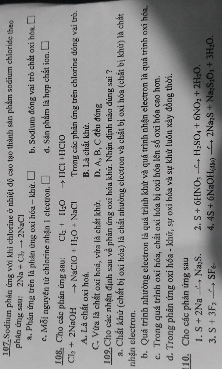 107 Sodium phản ứng với khí chlorine ở nhiệt độ cao tạo thành sản phẩm sodium chloride theo
phản ứng sau: 2Na+Cl_2to 2NaCl
a. Phản ứng trên là phản ứng oxi hóa - khử. □ b. Sodium đóng vai trò chất oxi hóa. □
c. Mỗi nguyên tử chlorine nhận 1 electron. □ d. Sản phầm là hợp chất ion. □
108. Cho các phản ứng sau: Cl_2+H_2O HC +F IC1O
Cl_2+2NaOH to NaClO+H_2O+NaCl Trong các phản ứng trên chlorine đóng vai trò.
A. Là chất oxi hoá. B. Là chất khử.
C. Vừa là chất oxi hoá, vừa là chất khử. D. A, B, C đều đúng
109.Cho các nhận định sau về phản ứng oxi hóa khử. Nhận định nào đúng sai ?
a. Chất khử (chất bị oxi hóa) là chất nhường electron và chất bị oxi hóa (chất bị khử) là chất
nhận electron.
b. Quá trình nhường electron là quá trình khử và quá trình nhận electron là quá trình oxi hóa.
c. Trong quá trình oxi hóa, chất oxi hóa bị oxi hóa lên số oxi hóa cao hơn.
d. Trong phản ứng oxi hóa - khử, sự oxi hóa và sự khử luôn xảy đồng thời.
110. Cho các phản ứng sau
1. S+2Nato Na_2S. 2. S+6HNO_3to H_2SO_4+6NO_2+2H_2O.
3. S+3F_2to SF_6. 4. 4S+6NaOH_(dac)to 2Na_2S+Na_2S_2O_3+3H_2O.