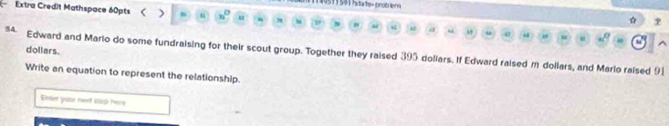 1140511 501 ?asa1o= crca lne4 
Extra Credit Mathspace 60pts < > m η “ 
☆ ? 
dollars. 
54. Edward and Mario do some fundraising for their scout group. Together they raised 395 dollars. If Edward raised m dollars, and Mario raised 91
Write an equation to represent the relationship. 
Enter your teet sip here