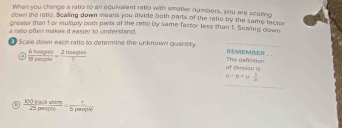 When you change a ratio to an equivalent ratio with smaller numbers, you are scoling 
down the ratio. Scaling down means you divide both parts of the ratio by the same factor 
greater than 1 or multiply both parts of the ratio by same factor less than 1. Scaling down 
a ratio often makes it easier to understand. 
5 Scale down each ratio to determine the unknown quantity. 
o  6hoagles/18people = 2hoagles/? 
REMEMBER . . . 
The definition 
of division is
a/ b=a·  1/b .
6  100trackshirts/25people = ?/5people 