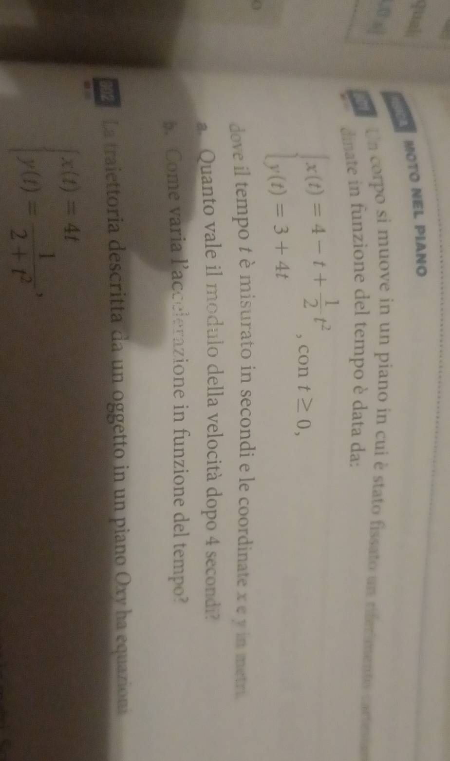 qual
A MOTO NEl Píano
Un corpo si muove in un piano in cui è stato fissato un rifermento cartno
dinate in funzione del tempo è data da:
a
beginarrayl x(t)=4-t+ 1/2 t^2 y(t)=3+4tendarray. , con t≥ 0, 
dove il tempo t è misurato in secondi e le coordinate x e y in metri
a. Quanto vale il modulo della velocità dopo 4 secondi?
b Come varia laccelerazione in funzione del tempo?
La traiettoria descritta da un oggetto in un piano Oxy ha equazioni
beginarrayl x(t)=4t y(t)= 1/2+t^2 ,endarray.