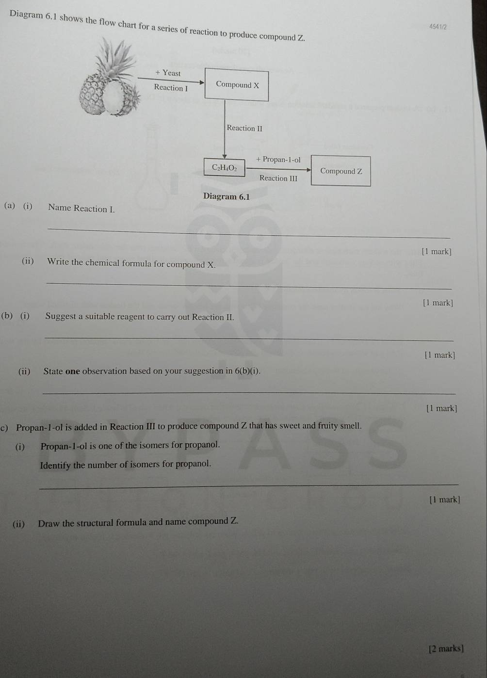 Diagram 6.1 shows the flow chart for a series of rea
4541/2
(a) (i) Name Reaction I.
_
[1 mark]
(ii) Write the chemical formula for compound X.
_
[1 mark]
(b) (i) Suggest a suitable reagent to carry out Reaction II.
_
[1 mark]
(ii) State one observation based on your suggestion in 6(b)(i).
_
[1 mark]
c) Propan-1-ol is added in Reaction III to produce compound Z that has sweet and fruity smell.
(i) Propan-1-ol is one of the isomers for propanol.
Identify the number of isomers for propanol.
S
_
[1 mark]
(ii) Draw the structural formula and name compound Z.
[2 marks]