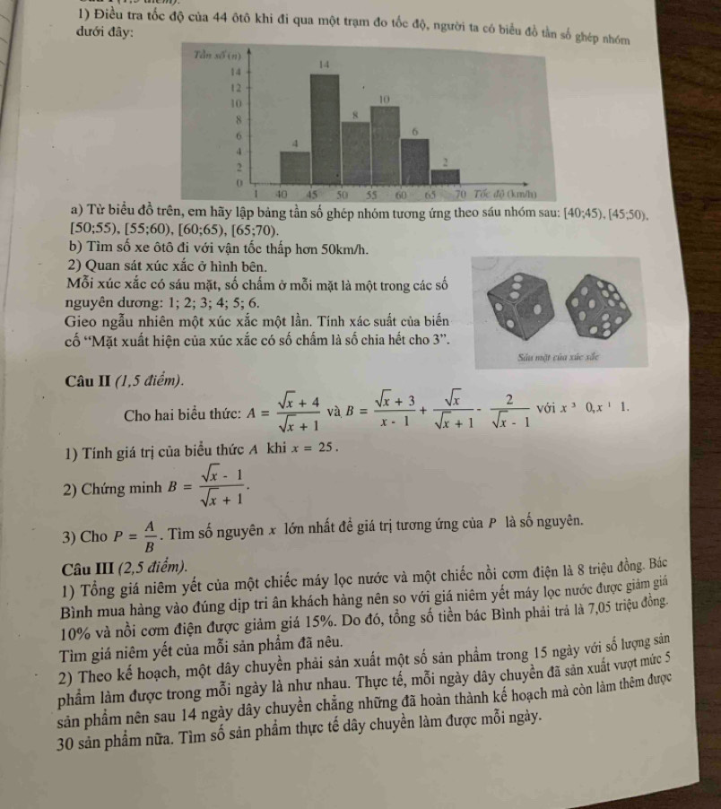 Điều tra tốc độ của 44 ôtô khi đi qua một trạm đo tốc độ, người ta có biểu đồ tần số ghép nhóm
đưới đây:
a) Từ biểu đồ trên, em hãy lập bảng tần số ghép nhóm tương ứng theo sáu nhóm sau: [40;45),[45;50),
[50;55),[55;60),[60;65),[65;70).
b) Tìm số xe ôtô đi với vận tốc thấp hơn 50km/h.
2) Quan sát xúc xắc ở hình bên.
Mỗi xúc xắc có sáu mặt, số chấm ở mỗi mặt là một trong các số
nguyên dương: 1; 2; 3; 4; 5; 6.
Gieo ngẫu nhiên một xúc xắc một lần. Tính xác suất của biến
cố “Mặt xuất hiện của xúc xắc có số chấm là số chia hết cho 3”.
Câu II (1,5 điểm).
Cho hai biểu thức: A= (sqrt(x)+4)/sqrt(x)+1  và B= (sqrt(x)+3)/x-1 + sqrt(x)/sqrt(x)+1 - 2/sqrt(x)-1  với x^30,x^11.
1) Tính giá trị của biểu thức A khi x=25.
2) Chứng minh B= (sqrt(x)-1)/sqrt(x)+1 .
3) Cho P= A/B . Tìm số nguyên x lớn nhất đề giá trị tương ứng của P là số nguyên.
Câu III (2,5 điểm).
1) Tổng giá niêm yết của một chiếc máy lọc nước và một chiếc nồi cơm điện là 8 triệu đồng. Bác
Bình mua hàng vào đúng dịp tri ân khách hàng nên so với giá niêm yết máy lọc nước được giảm giảá
10% và nổi cơm điện được giảm giá 15%. Do đó, tổng số tiền bác Bình phải trả là 7,05 triệu đồng.
Tìm giá niêm yết của mỗi sản phẩm đã nêu.
2) Theo kế hoạch, một dây chuyền phải sản xuất một số sản phẩm trong 15 ngày với số lượng sản
phầm làm được trong mỗi ngày là như nhau. Thực tế, mỗi ngày dây chuyền đã sản xuất vượt mức 5
sản phẩm nên sau 14 ngày dây chuyền chẳng những đã hoàn thành kế hoạch mà còn làm thêm được
30 sản phẩm nữa. Tìm số sản phẩm thực tế dây chuyền làm được mỗi ngày.