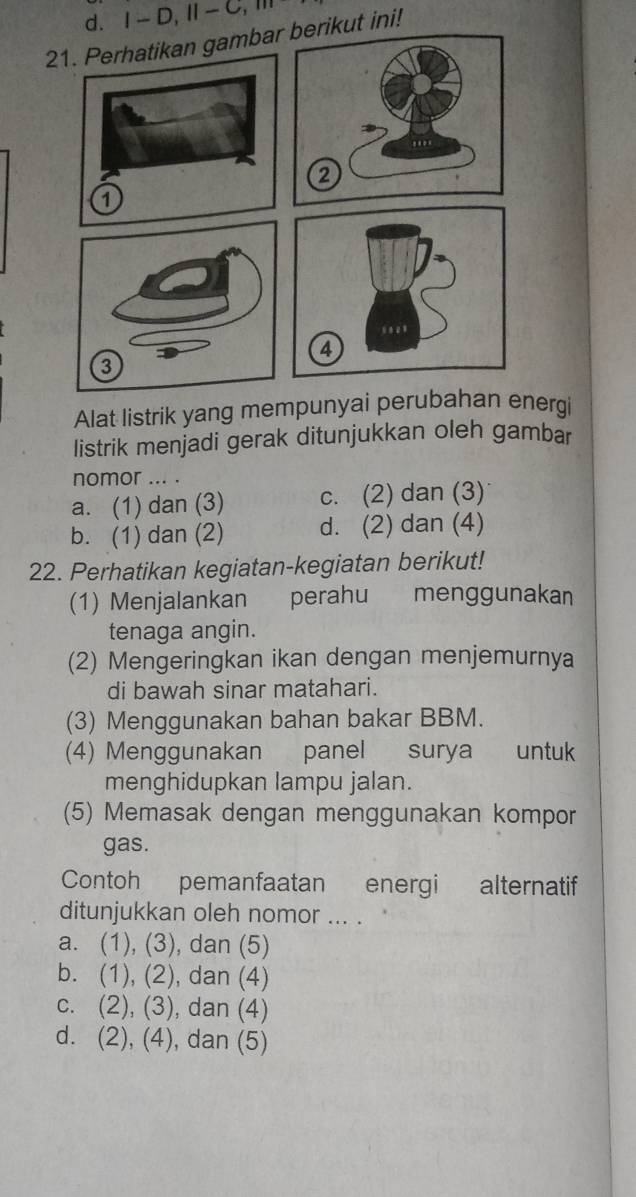 d. I-D, II-C, m
21. Perhatikan gambar berikut ini!
1
Alat listrik yang mempunyai perubahan energi
listrik menjadi gerak ditunjukkan oleh gambar
nomor ... .
a. (1) dan (3) c. (2) dan (3)
b. (1) dan (2) d. (2) dan (4)
22. Perhatikan kegiatan-kegiatan berikut!
(1) Menjalankan perahu menggunakan
tenaga angin.
(2) Mengeringkan ikan dengan menjemurnya
di bawah sinar matahari.
(3) Menggunakan bahan bakar BBM.
(4) Menggunakan panel surya untuk
menghidupkan lampu jalan.
(5) Memasak dengan menggunakan kompor
gas.
Contoh pemanfaatan energi alternatif
ditunjukkan oleh nomor ... .
a. (1), (3), dan (5)
b. (1), (2), dan (4)
c. (2), (3), dan (4)
dì (2) ), (4), dan (5)