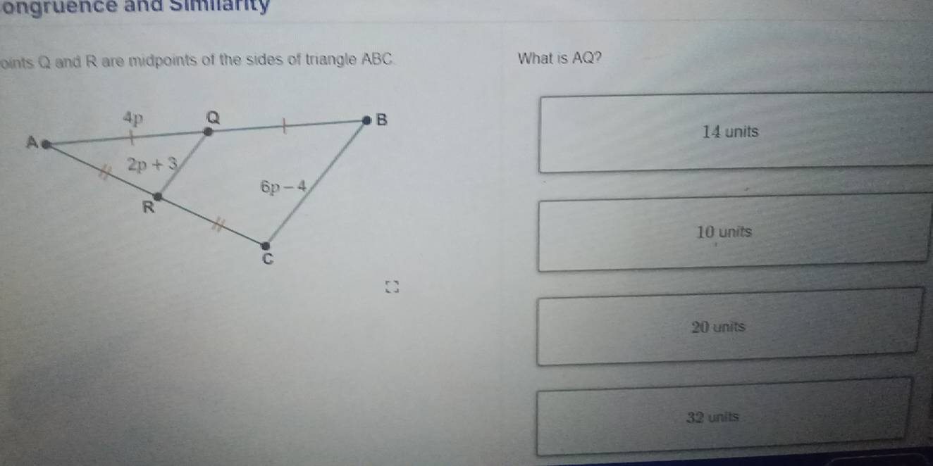 ongruence and Similarity
oints Q and R are midpoints of the sides of triangle ABC. What is AQ?
14 units
10 units
20 units
32 units