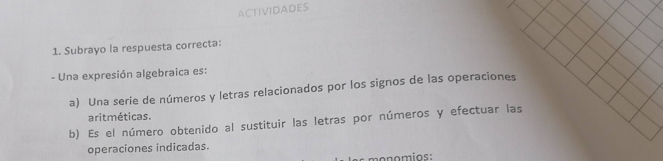 ACTIVIDADES 
1. Subrayo la respuesta correcta: 
- Una expresión algebraica es: 
a) Una serie de números y letras relacionados por los signos de las operaciones 
aritméticas. 
b) Es el número obtenido al sustituir las letras por números y efectuar las 
operaciones indicadas. 
monomios: