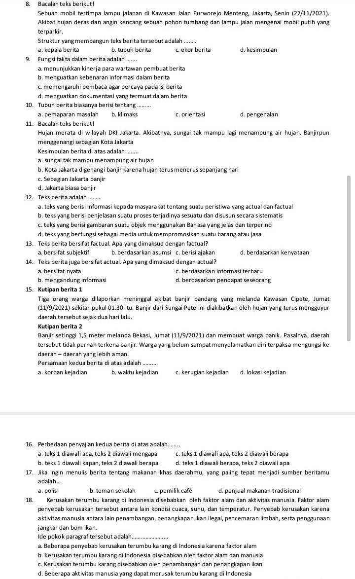 Bacalah teks berikut!
Sebuah mobil tertimpa lampu jalanan di Kawasan Jalan Purworejo Menteng, Jakarta, Senin (27/11/2021).
Akibat hujan deras dan angin kencang sebuah pohon tumbang dan lampu jalan mengenai mobil putih yang
terparkir.
Struktur yang membangun teks berita tersebut adalah ........
a. kepala berita b. tubuh berita c. ekor berita d. kesimpulan
9. Fungsi fakta dalam berita adalah .......
a. menunjukkan kinerja para wartawan pembuat berita
b. menguatkan kebenaran informasi dalam berita
c. memengaruhi pembaca agar percaya pada isi berita
d. menguatkan dokumentasi yang termuat dalam berita
10. Tubuh berita biasanya berisi tentang
a. pemaparan masalah b. klimaks c. orientasi d. pengenalan
11. Bacalah teks berikut!
Hujan merata di wilayah DKI Jakarta. Akibatnya, sungai tak mampu lagi menampung air hujan. Banjirpun
menggenangi sebagian Kota Jakarta
Kesimpulan berita di atas adalah .
a. sungai tak mampu menampung air hujan
b. Kota Jakarta digenangi banjir karena hujan terus menerus sepanjang hari
c. Sebagian Jakarta banjir
d. Jakarta biasa banjir
12. Teks berita adalah_
a. teks yang berisi informasi kepada masyarakat tentang suatu peristiwa yang actual dan factual
b. teks yang berisi penjelasan suatu proses terjadinya sesuatu dan disusun secara sistematis
c. teks yang berisi gambaran suatu objek menggunakan Bahasa yang jelas dan terperinci
d. teks yang berfungsi sebagai media untuk mempromosikan suatu barang atau jasa
13. Teks berita bersifat factual. Apa yang dimaksud dengan factual?
a. bersifat subjektif b. berdasarkan asumsi c. berisi ajakan d. berdasarkan kenyataan
14. Teks berita juga bersifat actual. Apa yang dimaksud dengan actual?
a. bersifat nyata c. berdasarkan informasi terbaru
b. mengandung informasi d. berdasarkan pendapat seseorang
15. Kutipan berita 1
Tiga orang warga dilaporkan meninggal akibat banjir bandang yang melanda Kawasan Cipete, Jumat
(11/9/2021) sekitar pukul 01.30 itu. Banjir dari Sungai Pete ini diakibatkan oleh hujan yang terus mengguyur
daerah tersebut sejak dua hari lalu.
Kutipan berita 2
Banjir setinggi 1,5 meter melanda Bekasi, Jumat (11/9/2021) dan membuat warga panik. Pasalnya, daerah
tersebut tidak pernah terkena banjir. Warga yang belum sempat menyelamatkan diri terpaksa mengungsi ke
daerah - daerah yang lebih aman.
Persamaan kedua berita di atas adalah_
a. korban kejadian b. waktu kejadian c. kerugian kejadian d. lo kasi kejadi an
16. Perbedaan penyajian kedua berita di atas adalah.........
a. teks 1 diawali apa, teks 2 diawali mengapa c. teks 1 diawali apa, teks 2 diawali berapa
b. teks 1 diawali kapan, teks 2 diawali berapa d. teks 1 diawali berapa, teks 2 diawali apa
17. Jika ingin menulis berita tentang makanan khas daerahmu, yang paling tepat menjadi sumber beritamu
a dalah ...
a. polisi b. teman sekolah c. pemilik café d. penjual makanan tradisional
18. Kerusakan terumbu karang di Indonesia disebabkan oleh faktor alam dan aktivitas manusia. Faktor alam
penyebab kerusakan tersebut antara lain kondisi cuaca, suhu, dan temperatur. Penyebab kerusakan karena
aktivitas manusia antara lain penambangan, penangkapan ikan ilegal, pencemaran limbah, serta penggunaan
jangkar dan bom ikan.
Ide pokok paragraf tersebut adalah.
a. Beberapa penyebab kerusakan terumbu karang di Indonesia karena faktor alam
b. Kerusakan terumbu karang di Indonesia disebabkan oleh faktor alam dan manusia
c. Kerusakan terumbu karang disebabkan oleh penambangan dan penangkapan ikan
d. Beberapa aktivitas manusia yang dapat merusak terumbu karang di Indonesia