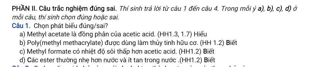 PHÄN II. Câu trắc nghiệm đúng sai. Thí sinh trả lời từ câu 1 đến câu 4. Trong mỗi ý a), b), c), d) ở
mỗi câu, thí sinh chọn đúng hoặc sai.
Câu 1. Chọn phát biểu đúng/sai?
a) Methyl acetate là đồng phân của acetic acid. (HH1.3, 1.7) Hiểu
b) Poly(methyl methacrylate) được dùng làm thủy tinh hữu cơ. (HH 1.2) Biết
c) Methyl formate có nhiệt độ sôi thấp hơn acetic acid. (HH1.2) Biết
d) Các ester thường nhẹ hơn nước và ít tan trong nước .(HH1.2) Biết