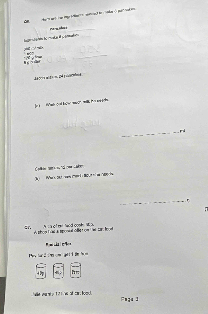 Here are the ingredients needed to make 8 pancakes. 
Pancakes 
Ingredients to make 8 pancakes
300 m / milk 
1 egg
120 g flour
5 g butter 
Jacob makes 24 pancakes. 
(a) Work out how much milk he needs. 
_ml 
Cathie makes 12 pancakes. 
(b) Work out how much flour she needs. 
_g 
(T 
Q7. A tin of cat food costs 40p. 
A shop has a special offer on the cat food. 
Special offer 
Pay for 2 tins and get 1 tin free
40p 40p Free 
Julie wants 12 tins of cat food. 
Page 3