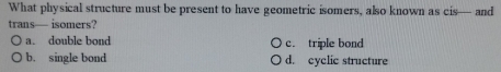 What physical structure must be present to have geometric isomers, also known as cis— and
trans— isomers?
a. double bond c. triple bond
b. single bond d. cyclic structure