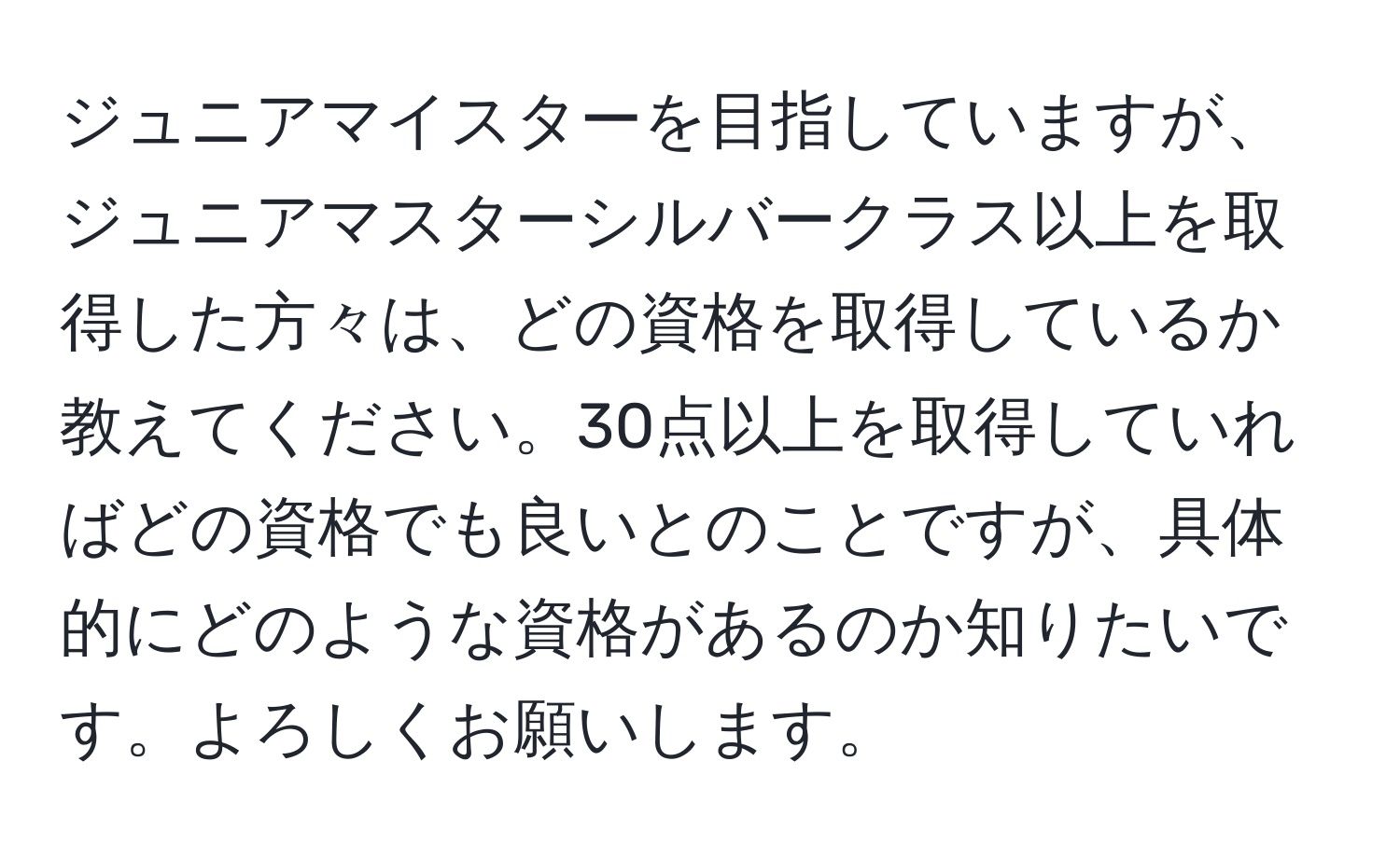 ジュニアマイスターを目指していますが、ジュニアマスターシルバークラス以上を取得した方々は、どの資格を取得しているか教えてください。30点以上を取得していればどの資格でも良いとのことですが、具体的にどのような資格があるのか知りたいです。よろしくお願いします。