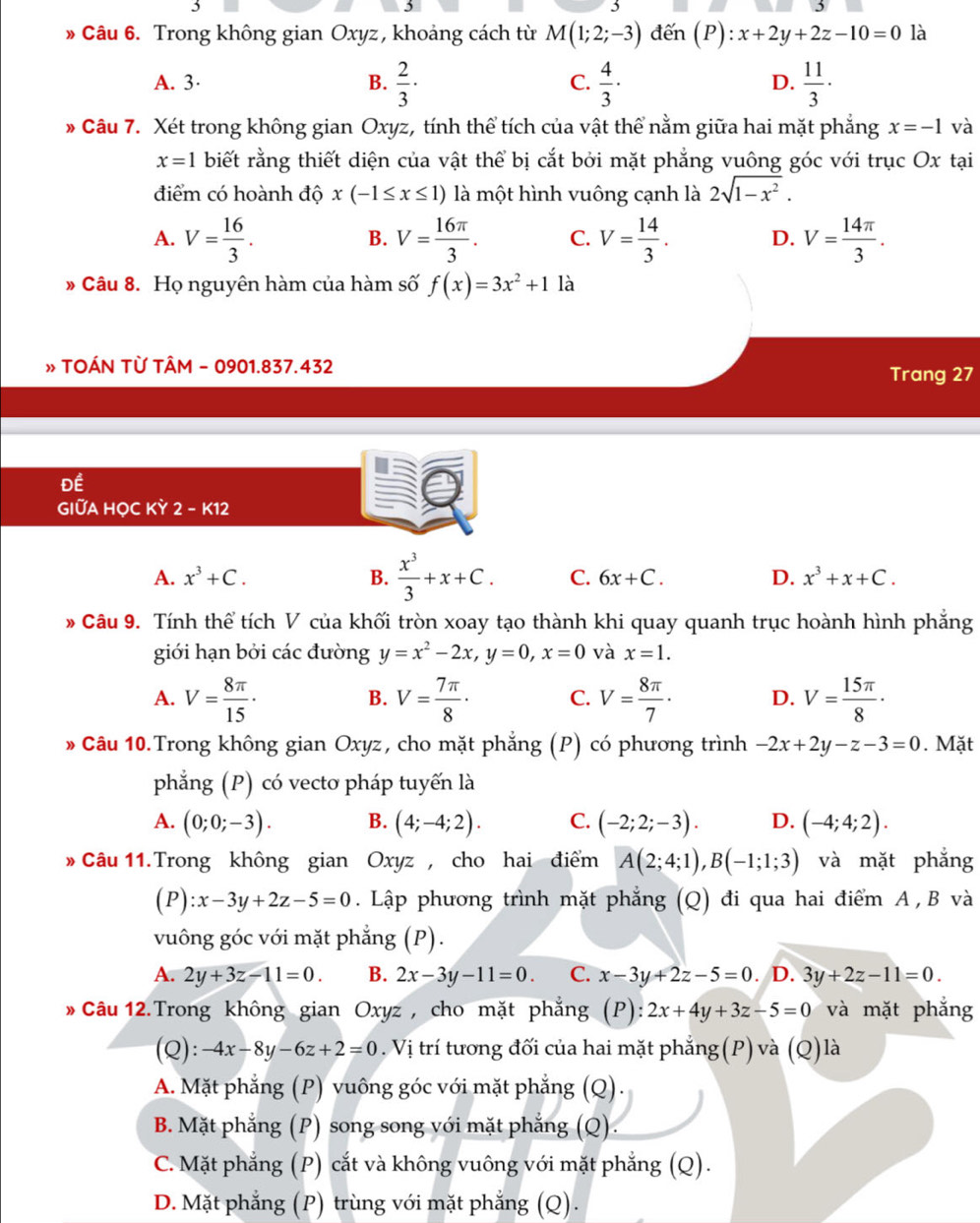 3
» Câu 6. Trong không gian Oxyz , khoảng cách từ M(1;2;-3) đến (P):x+2y+2z-10=0 là
A. 3· B.  2/3 ·  4/3 ·  11/3 ·
C.
D.
* Câu 7. Xét trong không gian Oxyz, tính thể tích của vật thể nằm giữa hai mặt phẳng x=-1 và
x=1 biết rằng thiết diện của vật thể bị cắt bởi mặt phẳng vuông góc với trục Ox tại
điểm có hoành độ x(-1≤ x≤ 1) là một hình vuông cạnh là 2sqrt(1-x^2).
A. V= 16/3 . V= 16π /3 . C. V= 14/3 . D. V= 14π /3 .
B.
» Câu 8. Họ nguyên hàm của hàm số f(x)=3x^2+1 là
» TOÁN TỪ TÂM - 0901.837.432 Trang 27
Để
GIỮA HỌC KY 2 - K12
A. x^3+C. B.  x^3/3 +x+C. C. 6x+C. D. x^3+x+C.
# Câu 9. Tính thể tích V của khối tròn xoay tạo thành khi quay quanh trục hoành hình phẳng
giới hạn bởi các đường y=x^2-2x,y=0,x=0 và x=1.
A. V= 8π /15 · V= 7π /8 · C. V= 8π /7 · D. V= 15π /8 ·
B.
* Câu 10.Trong không gian Oxyz, cho mặt phẳng (P) có phương trình -2x+2y-z-3=0. Mặt
phẳng (P) có vecto pháp tuyến là
A. (0;0;-3). B. (4;-4;2). C. (-2;2;-3). D. (-4;4;2).
* Câu 11. Trong không gian Oxyz , cho hai điểm A(2;4;1),B(-1;1;3) và mặt phẳng
(P) :x-3y+2z-5=0. Lập phương trình mặt phẳng (Q) đi qua hai điểm A , B và
vuông góc với mặt phẳng (P).
A. 2y+3z-11=0. B. 2x-3y-11=0. C. x-3y+2z-5=0. D. 3y+2z-11=0.
* Câu 12.Trong không gian Oxyz , cho mặt phẳng 1 , ):2x+4y+3z-5=0 và mặt phẳng
(Q): -4x-8y-6z+2=0. Vị trí tương đối của hai mặt phẳng(P) và (Q)là
A. Mặt phẳng (P) vuông góc với mặt phẳng (Q).
B. Mặt phẳng (P) song song với mặt phẳng (Q).
C. Mặt phẳng (P) cắt và không vuông với mặt phẳng (Q).
D. Mặt phẳng (P) trùng với mặt phẳng (Q).