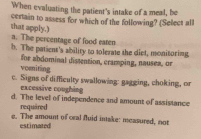 When evaluating the patient's intake of a meal, be
certain to assess for which of the following? (Select all
that apply.)
a. The percentage of food eaten
b. The patient's ability to tolerate the dict, monitoring
for abdominal distention, cramping, nausea, or
vomiting
c. Signs of difficulty swallowing: gagging, choking, or
excessive coughing
d. The level of independence and amount of assistance
required
e. The amount of oral fluid intake: measured, not
estimated