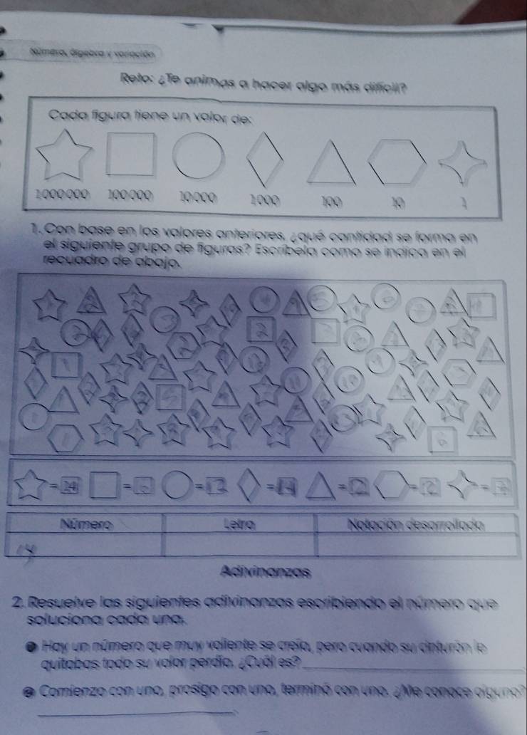 Númera, álgebra y variación 
Reto: ¿Te animas a hacer algo más difícil? 
1.Con base en los valores anteriores. ¿qué cantidad se forma en 
el siguiente grupo de figuras? Escríbela como se indica en el 
recuadro de abajo. 
- 14 
Adivinanzas 
2. Resuelve las siguientes adivinanzas escribiendo el número que 
soluciona cada una. 
a Hay un número que muy voliente se creía, pero cuando su cinturón le 
quitabas todo su valor perdía. ¿Cuál es?_ 
Comienzo con uno, prosigo con uno, terminó con uno. ¿Me conace olguno 
_ 
、