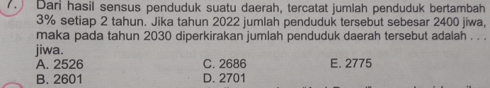 Dari hasil sensus penduduk suatu daerah, tercatat jumlah penduduk bertambah
3% setiap 2 tahun. Jika tahun 2022 jumlah penduduk tersebut sebesar 2400 jiwa,
maka pada tahun 2030 diperkirakan jumlah penduduk daerah tersebut adalah . . .
jiwa.
A. 2526 C. 2686 E. 2775
B. 2601 D. 2701