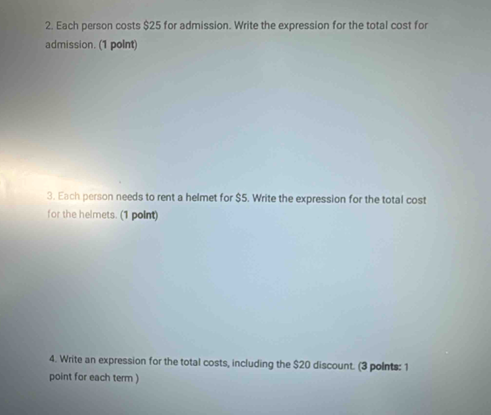 Each person costs $25 for admission. Write the expression for the total cost for 
admission. (1 polnt) 
3. Each person needs to rent a helmet for $5. Write the expression for the total cost 
for the helmets. (1 point) 
4. Write an expression for the total costs, including the $20 discount. (3 points: 1 
point for each term )