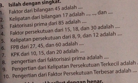 Isilah dengan singkat. 
1. Faktor dari bilangan 45 adalah .... 
2. Kelipatan dari bilangan 17 adalah ..., ..., dan .... 
3. Faktorisasi prima dari 85 adalah .... 
4. Faktor persekutuan dari 15, 18, dan 30 adalah .... 
5. Kelipatan persekutuan dari 8, 9, dan 12 adalah .... 
6. FPB dari 27, 45, dan 60 adalah .... 
7. KPK dari 10, 15, dan 20 adalah .... 
8. pengertian dari faktorisasi prima adalah .... 
9. Pengertian dari Kelipatan Persekutuan Terkecil adalah . 
10. Pengertian dari Faktor Persekutuan Terbesar adalah ....