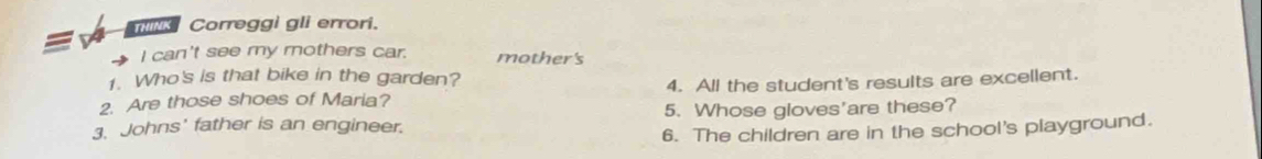 Correggi gli errori. 
I can't see my mothers car. mother's 
1. Who's is that bike in the garden? 
2. Are those shoes of Maria? 4. All the student's results are excellent. 
3. Johns' father is an engineer. 5. Whose gloves'are these? 
6. The children are in the school's playground.