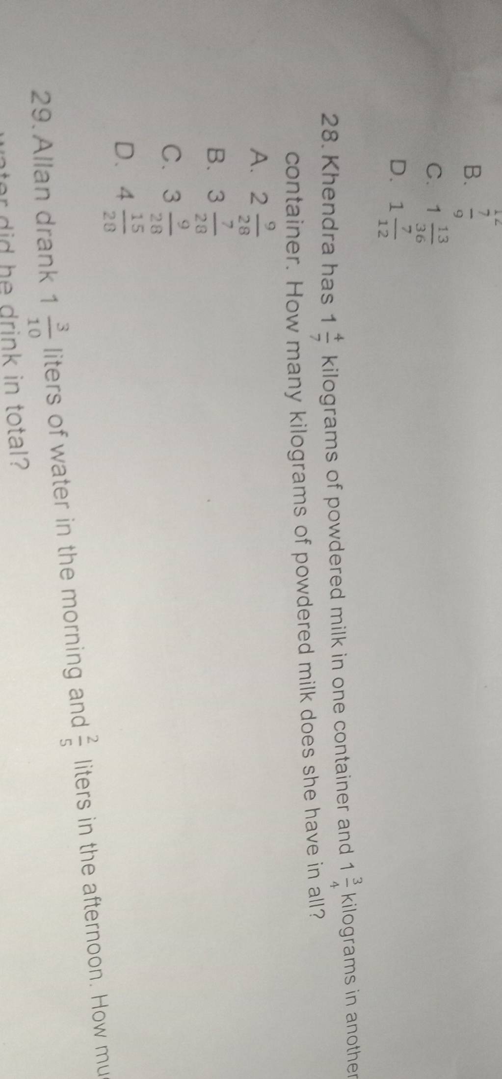 B.  7/9 
C. 1 13/36 
D. 1 7/12 
28. Khendra has 1 4/7  kilograms of powdered milk in one container and 1 3/4  kilograms in another
container. How many kilograms of powdered milk does she have in all?
A. 2 9/28 
B. 3 7/28 
C. 3 9/28 
D. 4 15/28 
29. Allan drank 1 3/10  liters of water in the morning and  2/5  liters in the afternoon. How mu
nter did he drink in total?