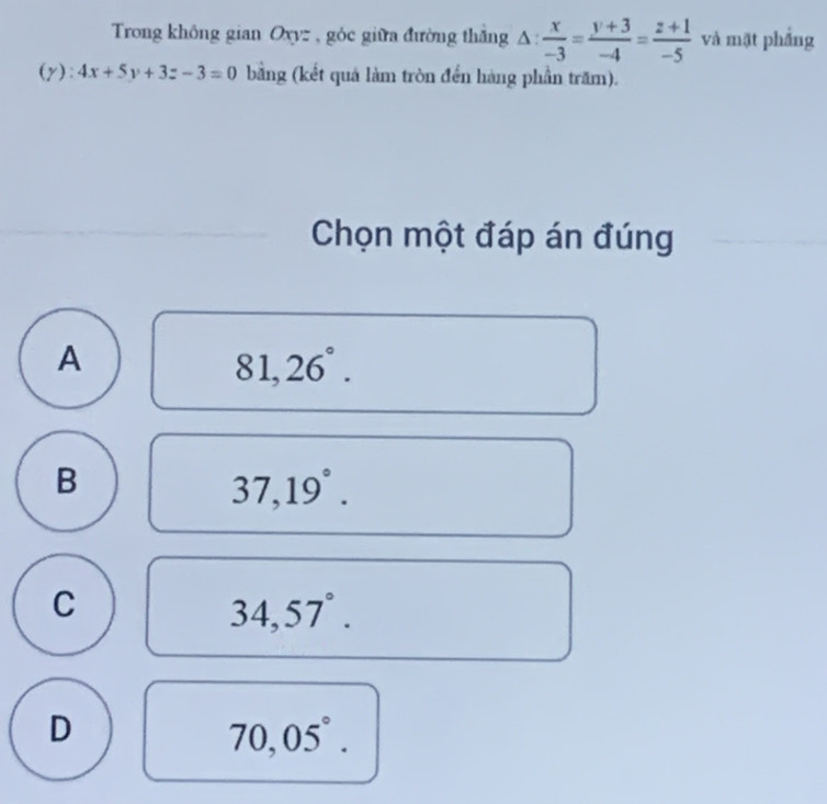 Trong không gian Oxyz , góc giữa đường thắng △ : x/-3 = (y+3)/-4 = (z+1)/-5  và mặt phẳng
(y): 4x+5y+3z-3=0 bằng (kết quả làm tròn đến hàng phần trăm).
Chọn một đáp án đúng
A
81,26°.
B
37,19°.
C
34,57°.
D
70,05°.