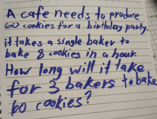 A cafe needs to produce 
(oc cookies for a birthday party. 
it takes a single baker to 
bake 8 cookies in a hour. 
How long will it take 
for 3 bakers to bake 
bo cookies?