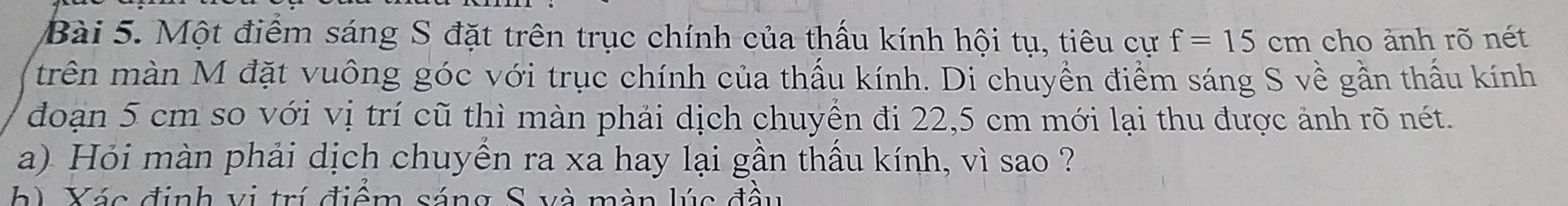 Một điểm sáng S đặt trên trục chính của thấu kính hội tụ, tiêu cự f=15cm cho ảnh rõ nét 
trên màn M đặt vuông góc với trục chính của thấu kính. Di chuyển điểm sáng S về gần thấu kính 
đoạn 5 cm so với vị trí cũ thì màn phải dịch chuyền đi 22,5 cm mới lại thu được ảnh rõ nét. 
a) Hỏi màn phải dịch chuyền ra xa hay lại gần thầu kính, vì sao ? 
h Xác định vi trí điểm sáng S và màn lúc đầu