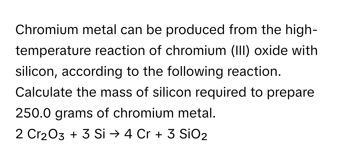 Chromium metal can be produced from the high-temperature reaction of chromium (III) oxide with silicon, according to the following reaction. Calculate the mass of silicon required to prepare 250.0 grams of chromium metal.

2 Cr₂O₃ + 3 Si → 4 Cr + 3 SiO₂