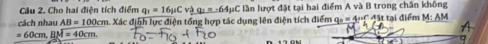 Cho hai điện tích điểm q_1=16mu C và q_2=-64mu C lần lượt đặt tại hai điểm A và B trong chân không 
cách nhau AB=100cm. Xác định lực điện tổng hợp tác dụng lên điện tích điểm q_0=4+rc đặ t tại điểm I L
1: AM
=60cm, Boverline M=40cm.
D 17 0m