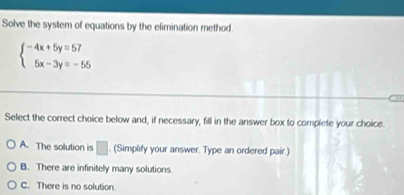 Solve the system of equations by the elimination method.
beginarrayl -4x+5y=57 5x-3y=-55endarray.
Select the correct choice below and, if necessary, fill in the answer box to complete your choice.
A. The solution is □ . (Simplify your answer. Type an ordered pair.)
B. There are infinitely many solutions.
C. There is no solution.