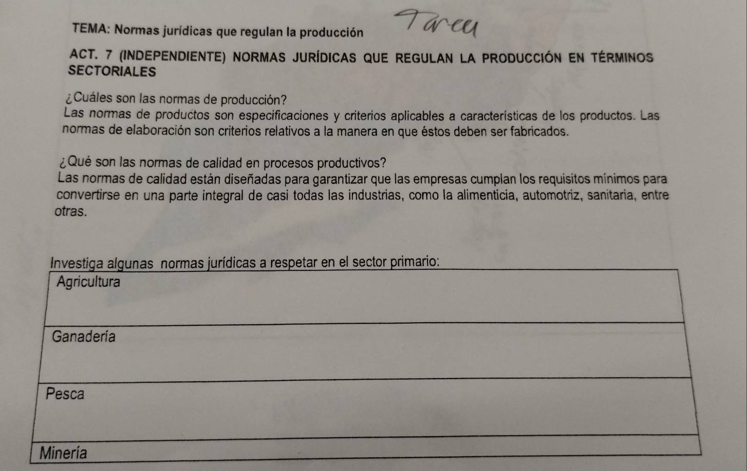 TEMA: Normas jurídicas que regulan la producción
Act. 7 (Independiente) normas jurídicas que regulan la producción en términos
SECTORIALES
¿Cuáles son las normas de producción?
Las normas de productos son especificaciones y criterios aplicables a características de los productos. Las
normas de elaboración son criterios relativos a la manera en que éstos deben ser fabricados.
¿ Qué son las normas de calidad en procesos productivos?
Las normas de calidad están diseñadas para garantizar que las empresas cumplan los requisitos mínimos para
convertirse en una parte integral de casi todas las industrias, como la alimenticia, automotriz, sanitaria, entre
otras.