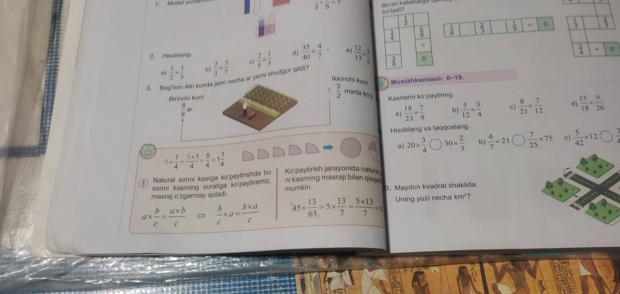 Model yordan
frac 3* frac 5=?
Bo'sh kataklarga  q a
 1/6   2/3   1/9  0
2. Hisoblang.
a)  1/2 *  1/3 · b)  2/3 *  5/7  c)  2/5 *  1/3   35/40 *  4/7 ,
e)  12/13 *  5/6 
3. Bog'bon ikki kunda jami necha ar yerni shudgor qildi?
Ikkinchi kuni: D Mustahkamlash: 8-19.
?  3/2  marta ko'p
Birinchi kuni: Kasrlarni ko'paytiring.
 8/9 ar
a)  18/23 *  7/9  b)  5/12 *  3/4  c)  8/21 *  7/12  d  13/18 *  9/26 
Hisoblang va taqqoslang.
a) 20*  3/4  30*  2/3  b)  4/7 * 21  7/25 * 75 c)  5/42 * 12
5*  1/4 = (5* 1)/4 = 5/4 =1 1/4 
Natural sonni kasrga ko'paytirishda bu Ko'paytirish jarayonida natura
sonni kasrning suratiga ko'paytiramiz, ni kasrning maxraji bilan qisqar 
mumkin.
maxraj o'zgarmay qoladi. 0. Maydon kvadrat shaklida.
a*  b/c = (a* b)/c   b/c * a= (b* a)/c  45*  13/63 =5*  13/7 = (5* 13)/7 =9 Uning yuzi necha km^2