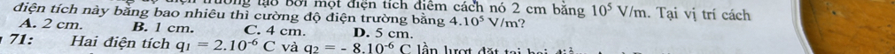 đông lạ8 Bởi một điện tích điểm cách nó 2 cm băng 10^5V/m. Tại vị trí cách
điện tích này bằng bao nhiêu thì cường độ điện trường bằng 4.10^5V/m
A. 2 cm. B. 1 cm. C. 4 cm. D. 5 cm.
71: Hai điện tích q_1=2.10^(-6)C và q_2=-8.10^(-6)C ln lượt đ ặ t