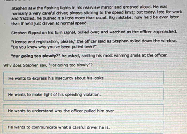 Stephen saw the flashing lights in his rearview mirror and groaned aloud. He was
normally a very careful driver; always sticking to the speed limit; but today, late for work
and frazzled, he pushed it a little more than usual. Big mistake: now he'd be even later
than if he'd just driven at normal speed.
Stephen flipped on his turn signal, pulled over; and watched as the officer approached.
"License and registration, please," the officer said as Stephen rolled down the window.
"Do you know why you've been pulled over?"
"For going too slowly?" he asked, smiling his most winning smile at the officer.
Why does Stephen say, "For going too slowly"?
He wants to express his insecurity about his looks.
He wants to make light of his speeding violation.
He wants to understand why the officer pulled him over.
He wants to communicate what a careful driver he is.