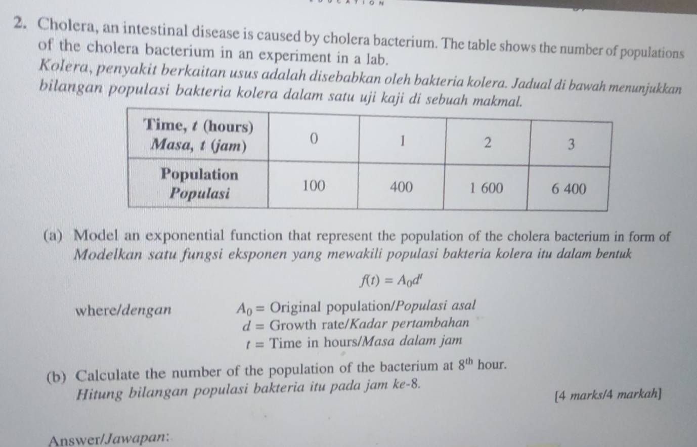 Cholera, an intestinal disease is caused by cholera bacterium. The table shows the number of populations 
of the cholera bacterium in an experiment in a lab. 
Kolera, penyakit berkaitan usus adalah disebabkan oleh bakteria kolera. Jadual di bawah menunjukkan 
bilangan populasi bakteria kolera dalam satu uji kaji di sebuah makmal. 
(a) Model an exponential function that represent the population of the cholera bacterium in form of 
Modelkan satu fungsi eksponen yang mewakili populasi bakteria kolera itu dalam bentuk
f(t)=A_0d^t
where/dengan A_0= Original population/Populasi asal
d= Growth rate/Kadar pertambahan
t= Time in hours/Masa dalam jam 
(b) Calculate the number of the population of the bacterium at 8^(th) hour. 
Hitung bilangan populasi bakteria itu pada jam ke -8. 
[4 marks/4 markah] 
Answer/Jawapan: