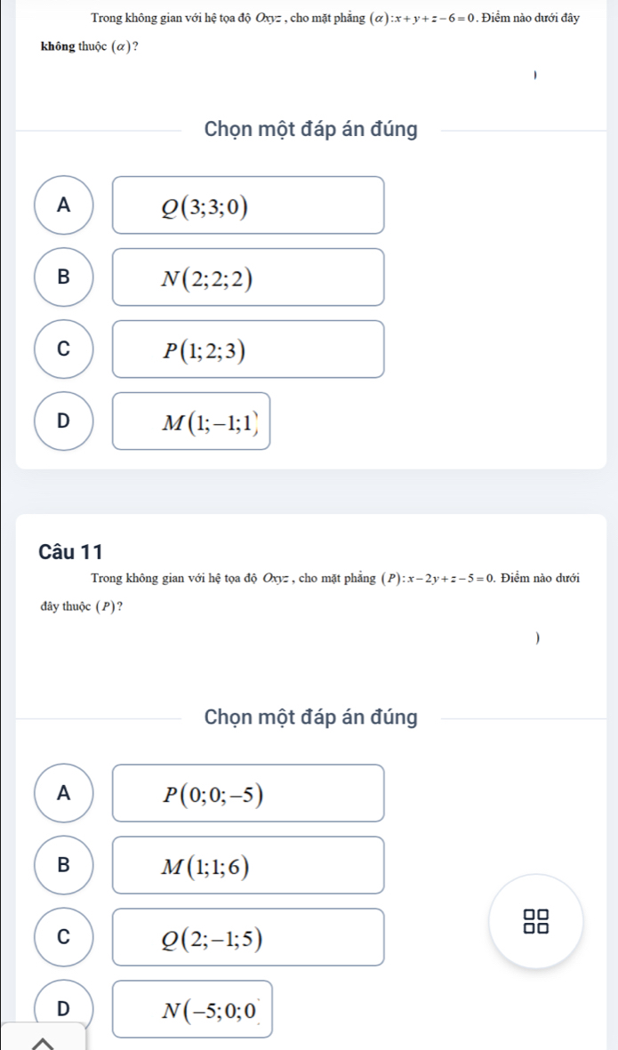 Trong không gian với hệ tọa độ Oxyz , cho mặt phẳng (alpha ):x+y+z-6=0. Điểm nào dưới đây
không thuộc (α)?
Chọn một đáp án đúng
A Q(3;3;0)
B N(2;2;2)
C
P(1;2;3)
D M(1;-1;1)
Câu 11
Trong không gian với hệ tọa độ Oxyz , cho mặt phẳng (P):x-2y+z-5=0. Điểm nào dưới
đây thuộc ( P)?
Chọn một đáp án đúng
A P(0;0;-5)
B M(1;1;6)
C Q(2;-1;5)
D N(-5;0;0)