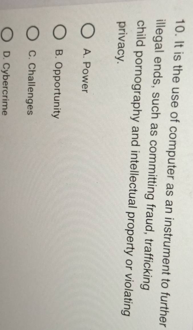 It is the use of computer as an instrument to further
illegal ends, such as committing fraud, trafficking
child pornography and intellectual property or violating
privacy.
A. Power
B. Opportunity
C. Challenges
D. Cybercrime