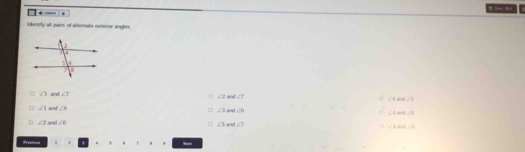 Sowe Eeit
4 Listen
Identify all pairs of alternate exterior angles.
∠ 1 and ∠ 7 ∠ 2 and ∠ 7 □ ∠ 4 and ∠ 5
∠ 1 and ∠ 8
∠ 3 and ∠ 6 □ ∠ 4 and ∠ 6
∠ 2 and ∠ 6 and ∠ 7 ∠ 4 and ∠ 8
∠ 3
Previous 2 Next