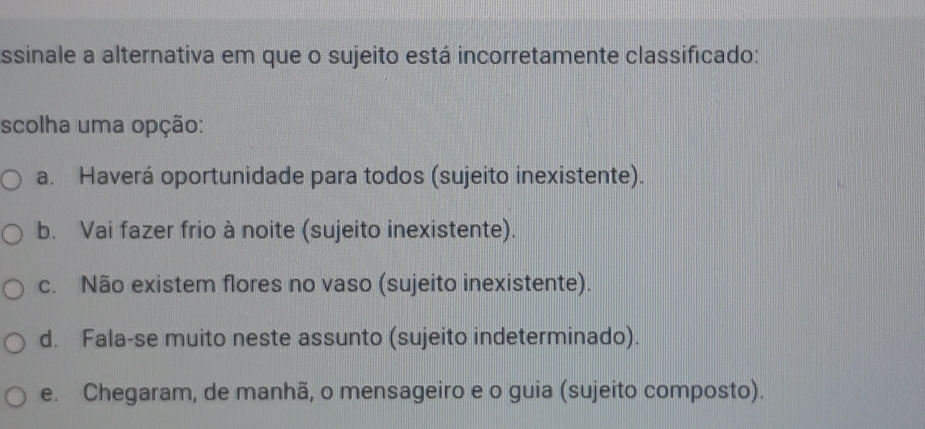 ssinale a alternativa em que o sujeito está incorretamente classificado:
scolha uma opção:
a. Haverá oportunidade para todos (sujeito inexistente).
b. Vai fazer frio à noite (sujeito inexistente).
c. Não existem flores no vaso (sujeito inexistente).
d. Fala-se muito neste assunto (sujeito indeterminado).
e. Chegaram, de manhã, o mensageiro e o guia (sujeito composto).