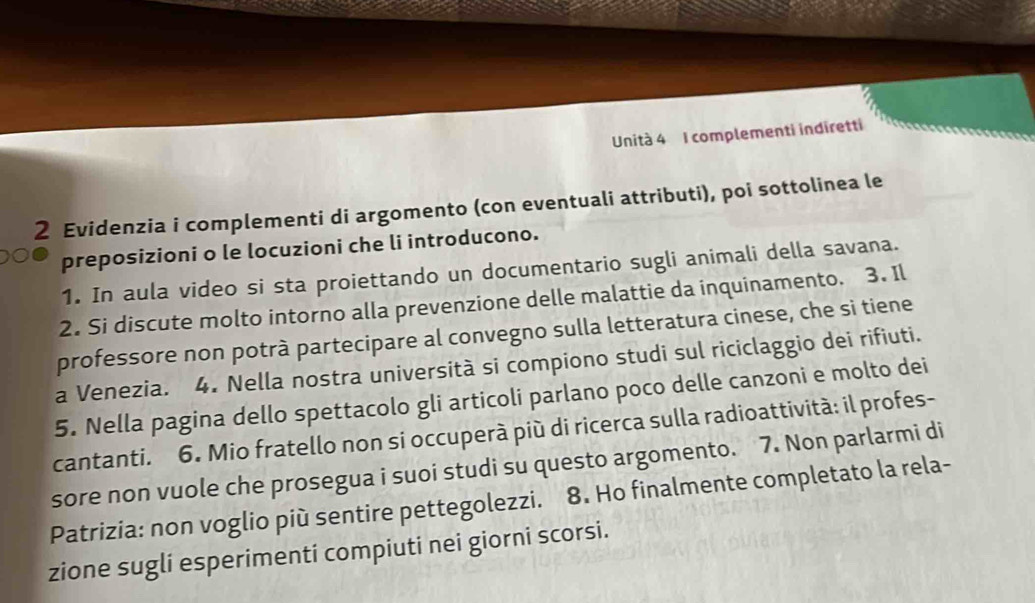 Unità 4 I complementi indiretti 
2 Evidenzia i complementi di argomento (con eventuali attributi), poi sottolinea le 
preposizioni o le locuzioni che li introducono. 
1. In aula video si sta proiettando un documentario sugli animali della savana. 
2. Si discute molto intorno alla prevenzione delle malattie da inquinamento. 3. Il 
professore non potrà partecipare al convegno sulla letteratura cinese, che si tiene 
a Venezia. 4. Nella nostra università si compiono studi sul riciclaggio dei rifiuti. 
5. Nella pagina dello spettacolo gli articoli parlano poco delle canzoni e molto dei 
cantanti. 6. Mio fratello non si occuperà più di ricerca sulla radioattività: il profes- 
sore non vuole che prosegua i suoi studi su questo argomento. 7. Non parlarmi di 
Patrizia: non voglio più sentire pettegolezzi. 8. Ho finalmente completato la rela- 
zione sugli esperimenti compiuti nei giorni scorsi.