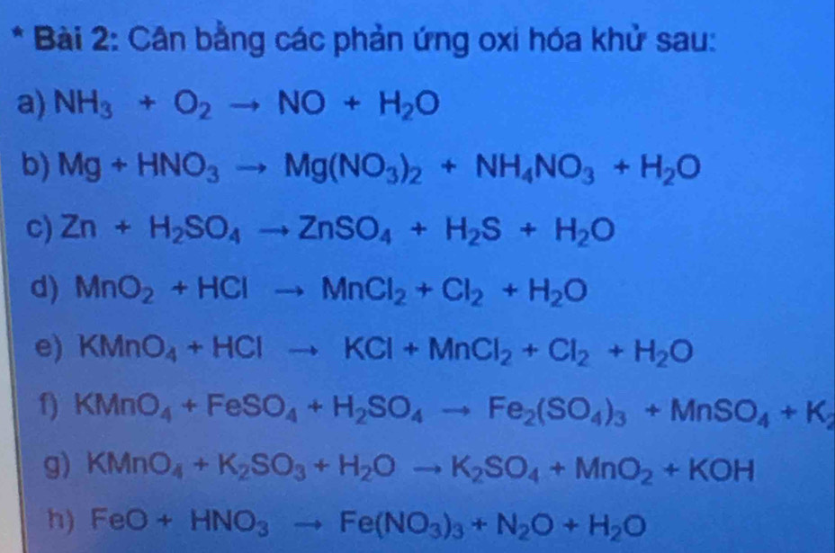 Cân bằng các phản ứng oxi hóa khử sau: 
a) NH_3+O_2to NO+H_2O
b) Mg+HNO_3to Mg(NO_3)_2+NH_4NO_3+H_2O
c) Zn+H_2SO_4to ZnSO_4+H_2S+H_2O
d) MnO_2+HClto MnCl_2+Cl_2+H_2O
e) KMnO_4+HClto KCl+MnCl_2+Cl_2+H_2O
f) KMnO_4+FeSO_4+H_2SO_4to Fe_2(SO_4)_3+MnSO_4+K_2
g) KMnO_4+K_2SO_3+H_2Oto K_2SO_4+MnO_2+KOH
h) FeO+HNO_3to Fe(NO_3)_3+N_2O+H_2O