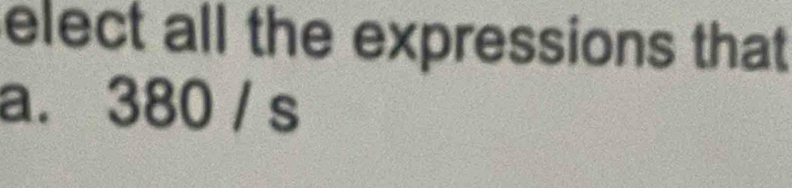 elect all the expressions that 
a. 380 / s