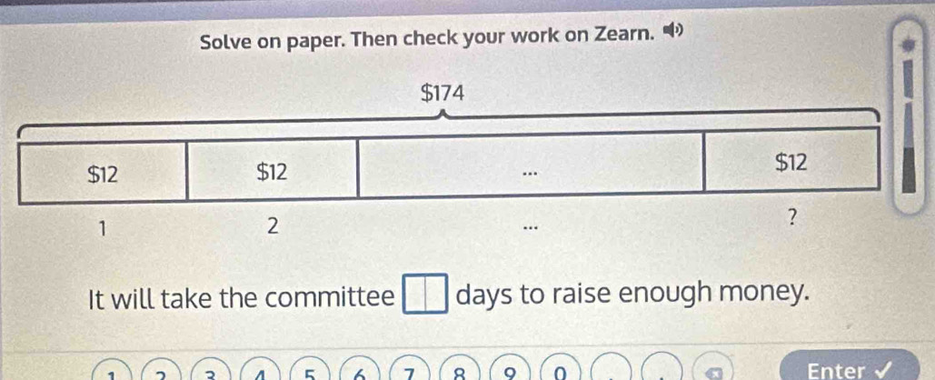 Solve on paper. Then check your work on Zearn. 
It will take the committee days to raise enough money.
5 7 Enter