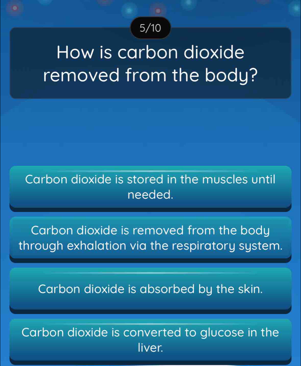 5/10
How is carbon dioxide
removed from the body?
Carbon dioxide is stored in the muscles until
needed.
Carbon dioxide is removed from the body
through exhalation via the respiratory system.
Carbon dioxide is absorbed by the skin.
Carbon dioxide is converted to glucose in the
liver.