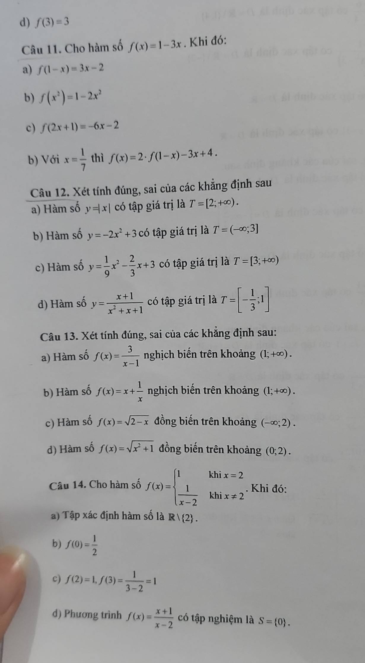 d) f(3)=3
Câu 11. Cho hàm số f(x)=1-3x. Khi đó:
a) f(1-x)=3x-2
b) f(x^2)=1-2x^2
c) f(2x+1)=-6x-2
b) Với x= 1/7  thì f(x)=2· f(1-x)-3x+4.
Câu 12. Xét tính đúng, sai của các khẳng định sau
a) Hàm số y=|x| có tập giá trị là T=[2;+∈fty ).
b) Hàm số y=-2x^2+3 có tập giá trị là T=(-∈fty ;3]
c) Hàm số y= 1/9 x^2- 2/3 x+3 có tập giá trị là T=[3;+∈fty )
d) Hàm số y= (x+1)/x^2+x+1  có tập giá trị là T=[- 1/3 ;1]
Câu 13. Xét tính đúng, sai của các khẳng định sau:
a) Hàm số f(x)= 3/x-1  nghịch biến trên khoảng (1;+∈fty ).
b) Hàm số f(x)=x+ 1/x  nghịch biến trên khoảng (1;+∈fty ).
c) Hàm số f(x)=sqrt(2-x) đồng biến trên khoảng (-∈fty ;2).
d) Hàm số f(x)=sqrt(x^2+1) đồng biến trên khoảng (0;2).
Câu 14. Cho hàm số f(x)=beginarrayl 1khix=2  1/x-2 khix!= 2endarray.. Khi đó:
a) Tập xác định hàm số là R/ 2 .
b) f(0)= 1/2 
c) f(2)=1,f(3)= 1/3-2 =1
d) Phương trình f(x)= (x+1)/x-2  có tập nghiệm là S= 0 .