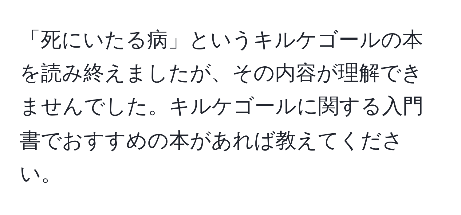 「死にいたる病」というキルケゴールの本を読み終えましたが、その内容が理解できませんでした。キルケゴールに関する入門書でおすすめの本があれば教えてください。